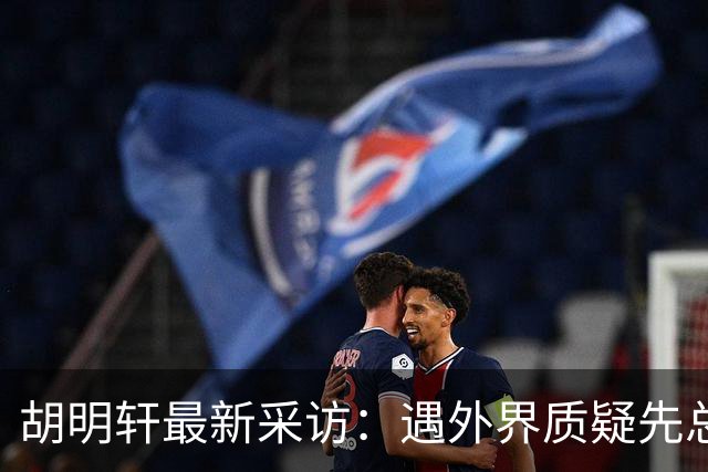 胡明轩最新采访：遇外界质疑先总结自身，膝盖劳损两年没休息时间