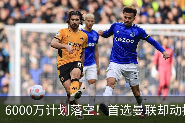 6000万计划落空！首选曼联却动摇，M费争夺战藏反转